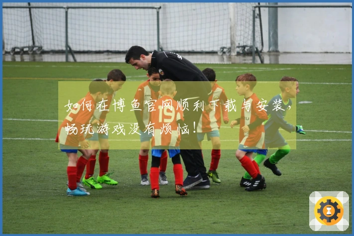 如何在博鱼官网顺利下载与安装，畅玩游戏没有烦恼！