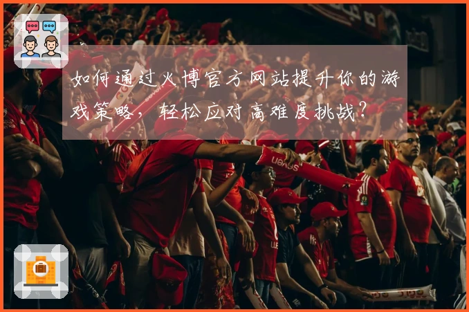 如何通过火博官方网站提升你的游戏策略，轻松应对高难度挑战？