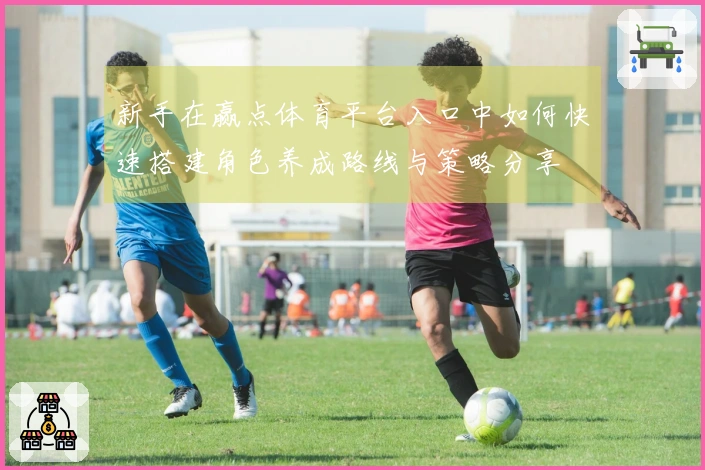 新手在赢点体育平台入口中如何快速搭建角色养成路线与策略分享