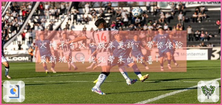 火博平台入口版本更新，带你体验最新玩法与优化带来的惊喜！
