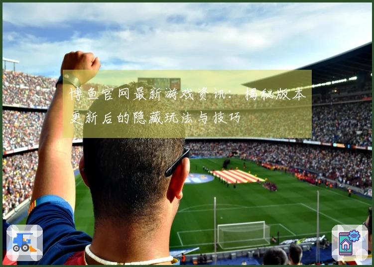 博鱼官网最新游戏资讯：揭秘版本更新后的隐藏玩法与技巧