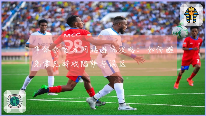 华体会官方网站避坑攻略：如何避免常见游戏陷阱与误区